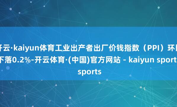 开云·kaiyun体育工业出产者出厂价钱指数(PPI)环比下落0.2%-开云体育·(中国)官方网站 - kaiyun sports