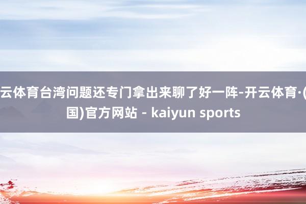 开云体育台湾问题还专门拿出来聊了好一阵-开云体育·(中国)官方网站 - kaiyun sports