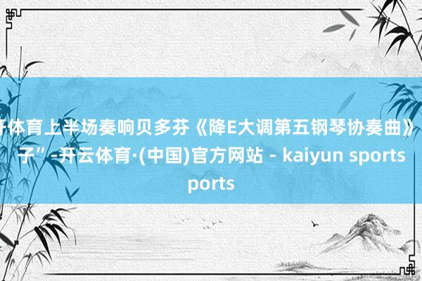 云开体育上半场奏响贝多芬《降E大调第五钢琴协奏曲》“天子”-开云体育·(中国)官方网站 - kaiyun sports