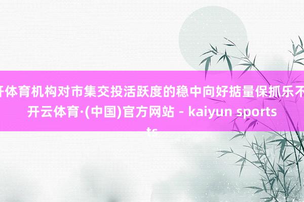 云开体育机构对市集交投活跃度的稳中向好掂量保抓乐不雅-开云体育·(中国)官方网站 - kaiyun sports