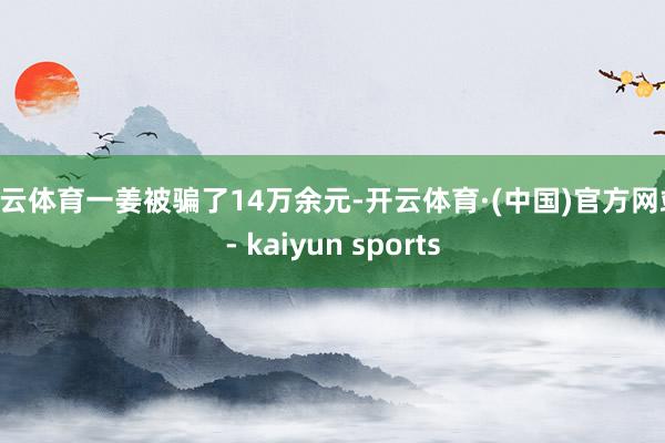 开云体育一姜被骗了14万余元-开云体育·(中国)官方网站 - kaiyun sports