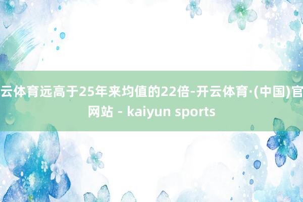 开云体育远高于25年来均值的22倍-开云体育·(中国)官方网站 - kaiyun sports