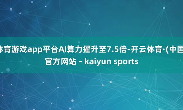 体育游戏app平台AI算力擢升至7.5倍-开云体育·(中国)官方网站 - kaiyun sports