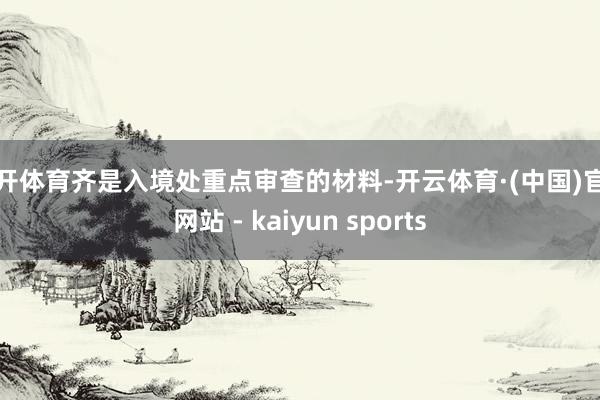 云开体育齐是入境处重点审查的材料-开云体育·(中国)官方网站 - kaiyun sports