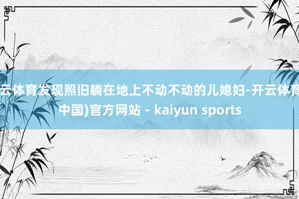 开云体育发现照旧躺在地上不动不动的儿媳妇-开云体育·(中国)官方网站 - kaiyun sports