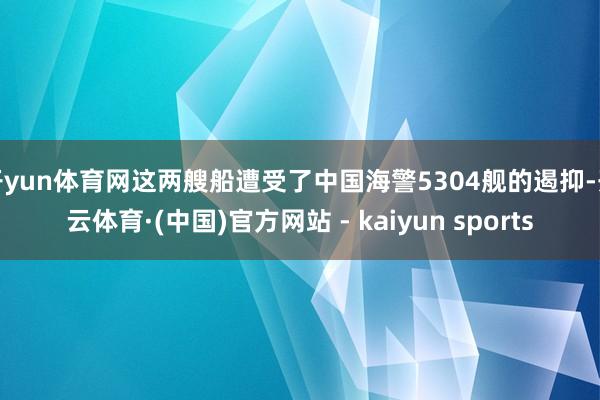 开yun体育网这两艘船遭受了中国海警5304舰的遏抑-开云体育·(中国)官方网站 - kaiyun sports