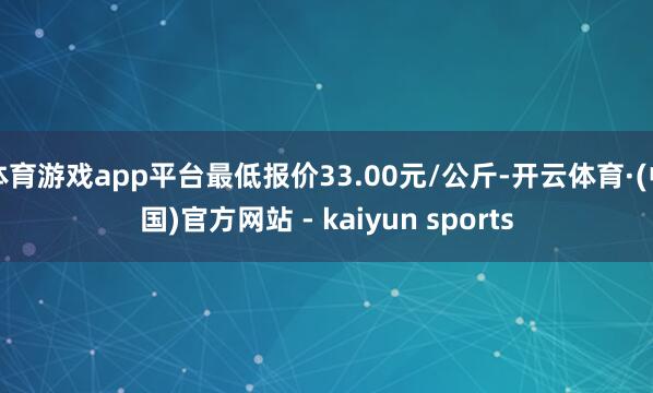 体育游戏app平台最低报价33.00元/公斤-开云体育·(中国)官方网站 - kaiyun sports