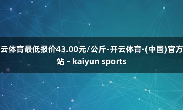 开云体育最低报价43.00元/公斤-开云体育·(中国)官方网站 - kaiyun sports