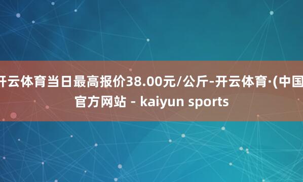 开云体育当日最高报价38.00元/公斤-开云体育·(中国)官方网站 - kaiyun sports