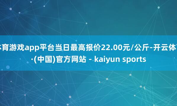 体育游戏app平台当日最高报价22.00元/公斤-开云体育·(中国)官方网站 - kaiyun sports
