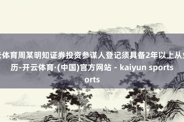 开云体育周某明知证券投资参谋人登记须具备2年以上从业经历-开云体育·(中国)官方网站 - kaiyun sports