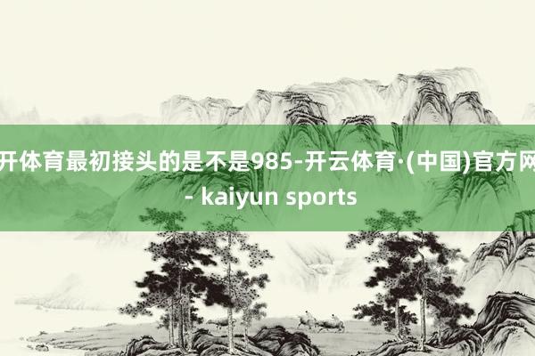 云开体育最初接头的是不是985-开云体育·(中国)官方网站 - kaiyun sports