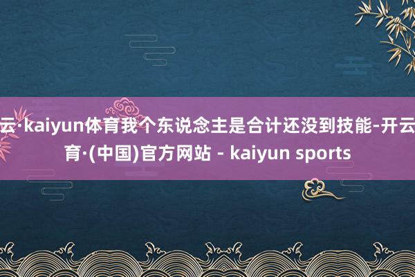 开云·kaiyun体育我个东说念主是合计还没到技能-开云体育·(中国)官方网站 - kaiyun sports
