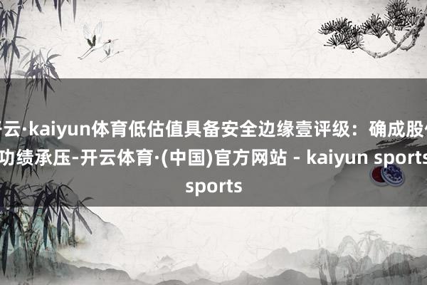 开云·kaiyun体育低估值具备安全边缘壹评级：确成股份功绩承压-开云体育·(中国)官方网站 - kaiyun sports