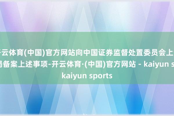 开云体育(中国)官方网站向中国证券监督处置委员会上海监管局备案上述事项-开云体育·(中国)官方网站 - kaiyun sports