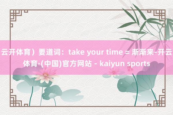 云开体育）要道词：take your time = 渐渐来-开云体育·(中国)官方网站 - kaiyun sports