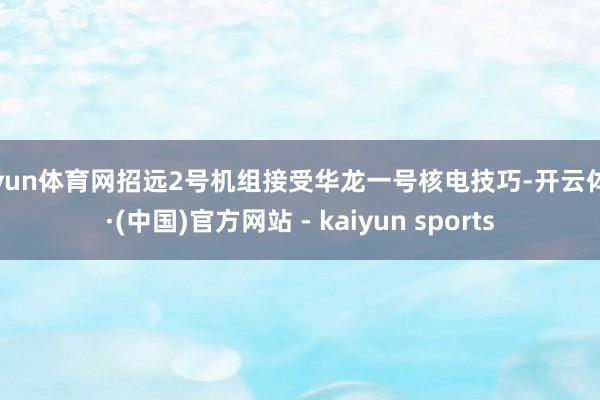 开yun体育网招远2号机组接受华龙一号核电技巧-开云体育·(中国)官方网站 - kaiyun sports