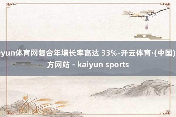 开yun体育网复合年增长率高达 33%-开云体育·(中国)官方网站 - kaiyun sports