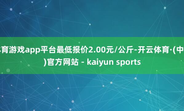 体育游戏app平台最低报价2.00元/公斤-开云体育·(中国)官方网站 - kaiyun sports