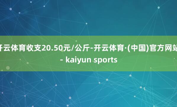 开云体育收支20.50元/公斤-开云体育·(中国)官方网站 - kaiyun sports