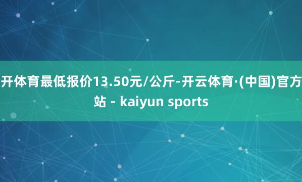 云开体育最低报价13.50元/公斤-开云体育·(中国)官方网站 - kaiyun sports