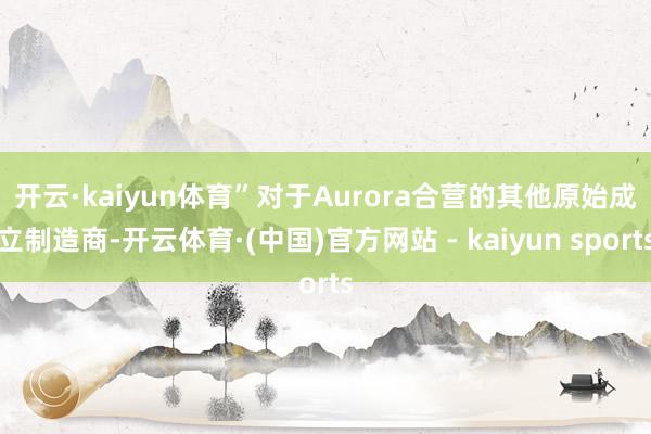 开云·kaiyun体育”　　对于Aurora合营的其他原始成立制造商-开云体育·(中国)官方网站 - kaiyun sports