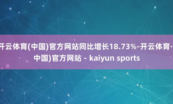 开云体育(中国)官方网站同比增长18.73%-开云体育·(中国)官方网站 - kaiyun sports
