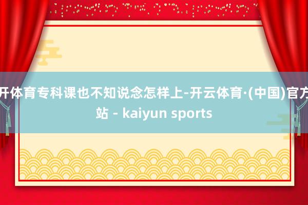 云开体育专科课也不知说念怎样上-开云体育·(中国)官方网站 - kaiyun sports