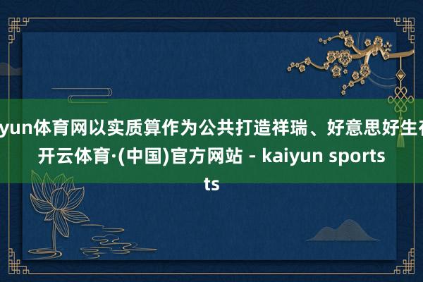 开yun体育网以实质算作为公共打造祥瑞、好意思好生存-开云体育·(中国)官方网站 - kaiyun sports