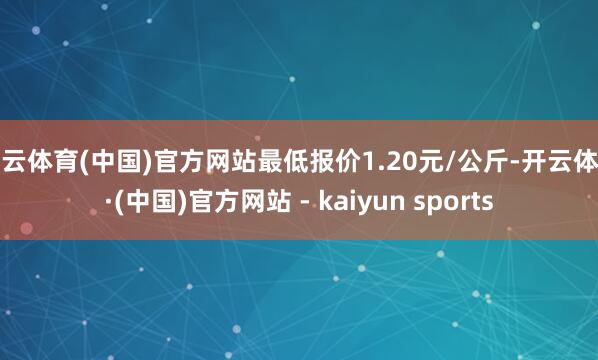 开云体育(中国)官方网站最低报价1.20元/公斤-开云体育·(中国)官方网站 - kaiyun sports