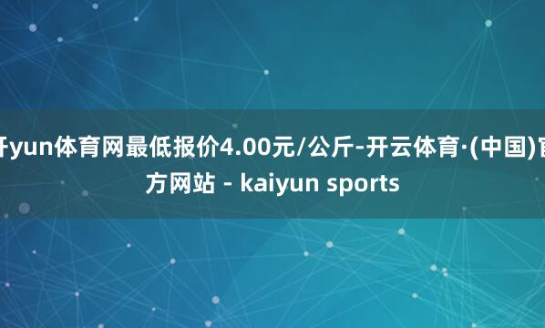 开yun体育网最低报价4.00元/公斤-开云体育·(中国)官方网站 - kaiyun sports
