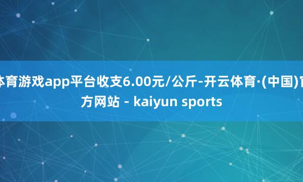 体育游戏app平台收支6.00元/公斤-开云体育·(中国)官方网站 - kaiyun sports