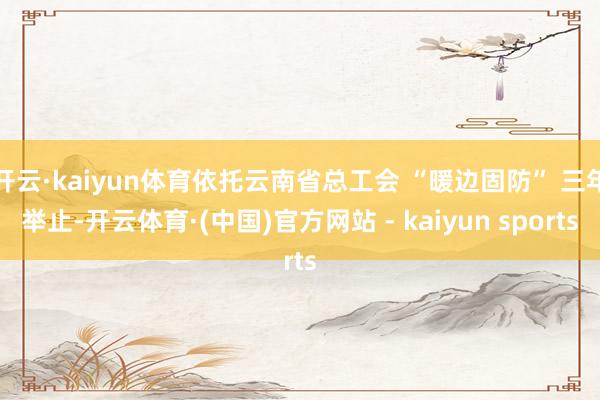 开云·kaiyun体育依托云南省总工会 “暖边固防” 三年举止-开云体育·(中国)官方网站 - kaiyun sports