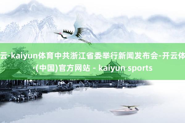 开云·kaiyun体育中共浙江省委举行新闻发布会-开云体育·(中国)官方网站 - kaiyun sports