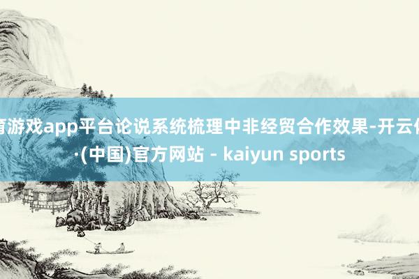 体育游戏app平台论说系统梳理中非经贸合作效果-开云体育·(中国)官方网站 - kaiyun sports