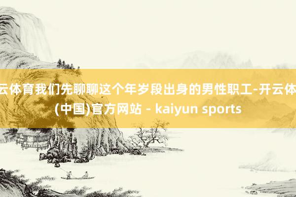 开云体育我们先聊聊这个年岁段出身的男性职工-开云体育·(中国)官方网站 - kaiyun sports