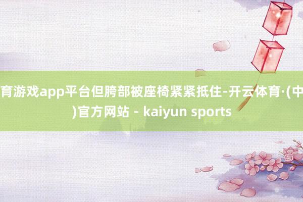 体育游戏app平台但胯部被座椅紧紧抵住-开云体育·(中国)官方网站 - kaiyun sports