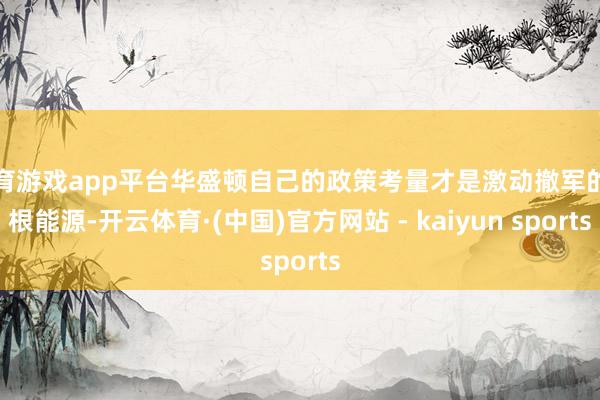 体育游戏app平台华盛顿自己的政策考量才是激动撤军的压根能源-开云体育·(中国)官方网站 - kaiyun sports