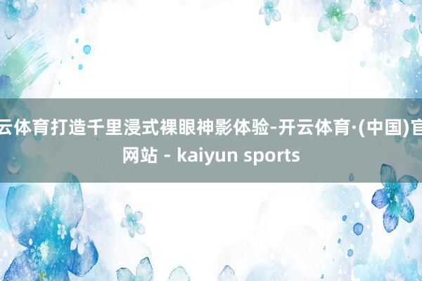 开云体育打造千里浸式裸眼神影体验-开云体育·(中国)官方网站 - kaiyun sports
