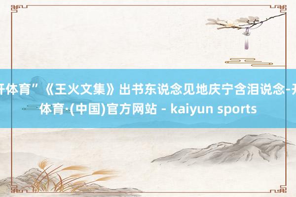 云开体育”《王火文集》出书东说念见地庆宁含泪说念-开云体育·(中国)官方网站 - kaiyun sports