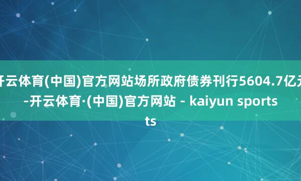 开云体育(中国)官方网站场所政府债券刊行5604.7亿元-开云体育·(中国)官方网站 - kaiyun sports