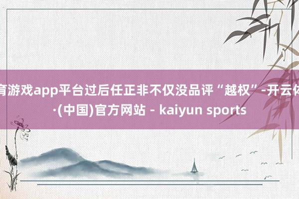 体育游戏app平台过后任正非不仅没品评“越权”-开云体育·(中国)官方网站 - kaiyun sports