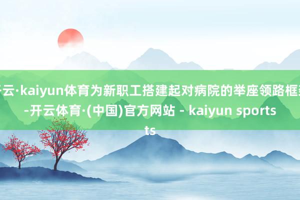 开云·kaiyun体育为新职工搭建起对病院的举座领路框架-开云体育·(中国)官方网站 - kaiyun sports