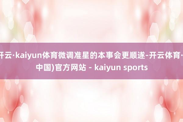 开云·kaiyun体育微调准星的本事会更顺遂-开云体育·(中国)官方网站 - kaiyun sports