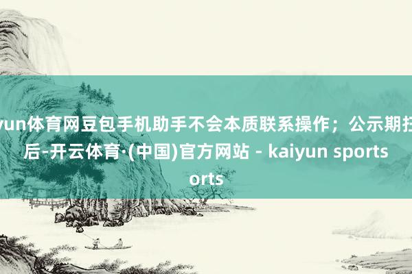 开yun体育网豆包手机助手不会本质联系操作；公示期扫尾后-开云体育·(中国)官方网站 - kaiyun sports