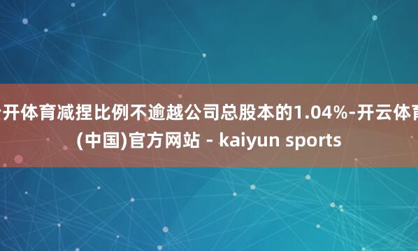 云开体育减捏比例不逾越公司总股本的1.04%-开云体育·(中国)官方网站 - kaiyun sports