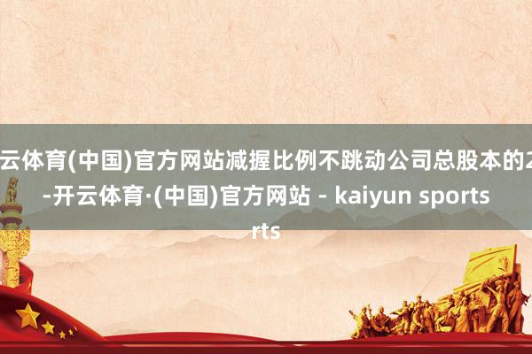 开云体育(中国)官方网站减握比例不跳动公司总股本的2%-开云体育·(中国)官方网站 - kaiyun sports