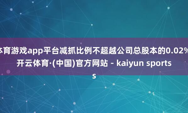 体育游戏app平台减抓比例不超越公司总股本的0.02%-开云体育·(中国)官方网站 - kaiyun sports