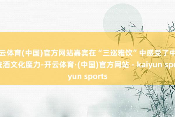 开云体育(中国)官方网站嘉宾在“三巡雅饮”中感受了中国传统酒文化魔力-开云体育·(中国)官方网站 - kaiyun sports