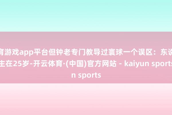 体育游戏app平台但钟老专门教导过寰球一个误区：东说念主在25岁-开云体育·(中国)官方网站 - kaiyun sports